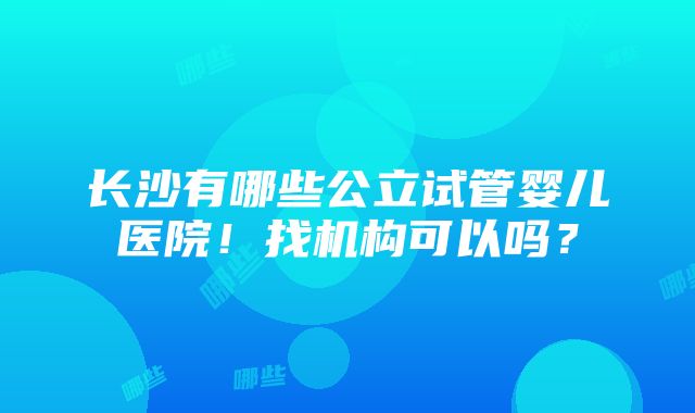 长沙有哪些公立试管婴儿医院！找机构可以吗？