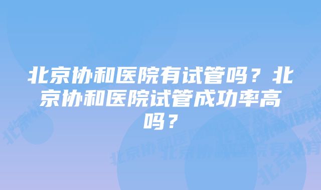 北京协和医院有试管吗？北京协和医院试管成功率高吗？