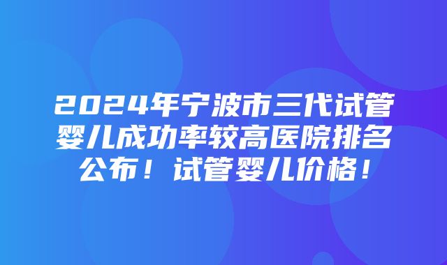 2024年宁波市三代试管婴儿成功率较高医院排名公布！试管婴儿价格！