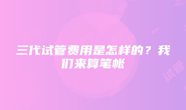 三代试管费用是怎样的？我们来算笔帐