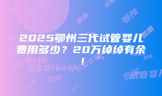 2025鄂州三代试管婴儿费用多少？20万绰绰有余！