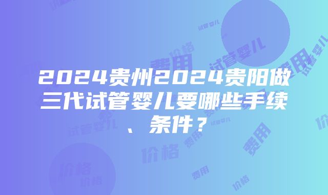 2024贵州2024贵阳做三代试管婴儿要哪些手续、条件？