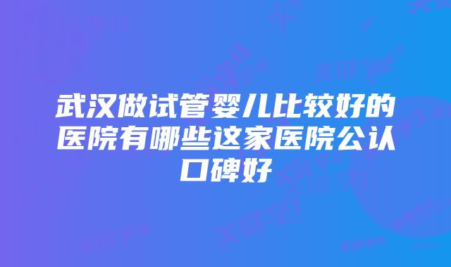 武汉做试管婴儿比较好的医院有哪些这家医院公认口碑好