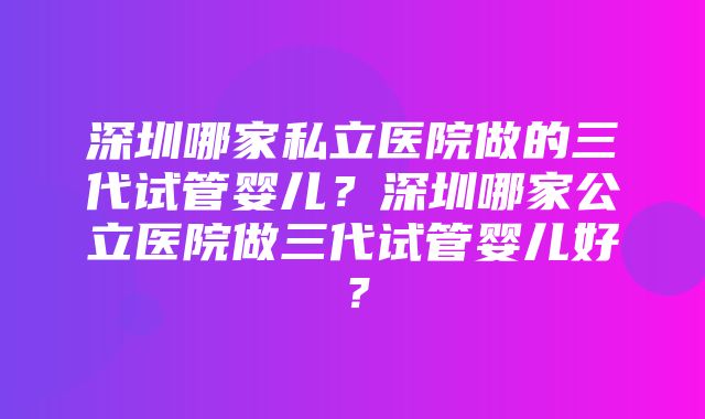 深圳哪家私立医院做的三代试管婴儿？深圳哪家公立医院做三代试管婴儿好？