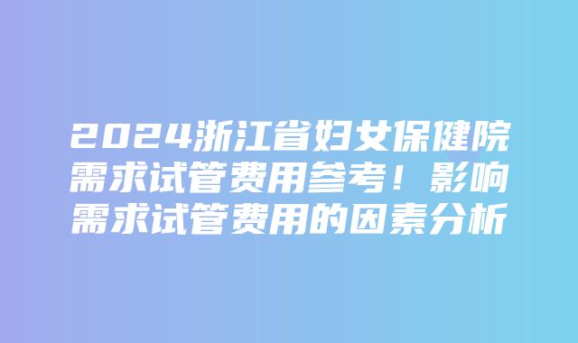 2024浙江省妇女保健院需求试管费用参考！影响需求试管费用的因素分析