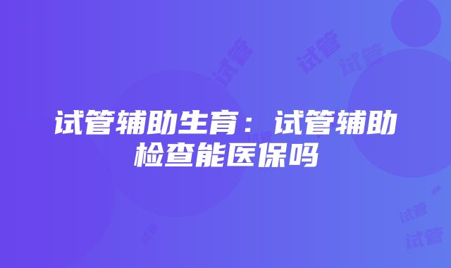 试管辅助生育：试管辅助检查能医保吗