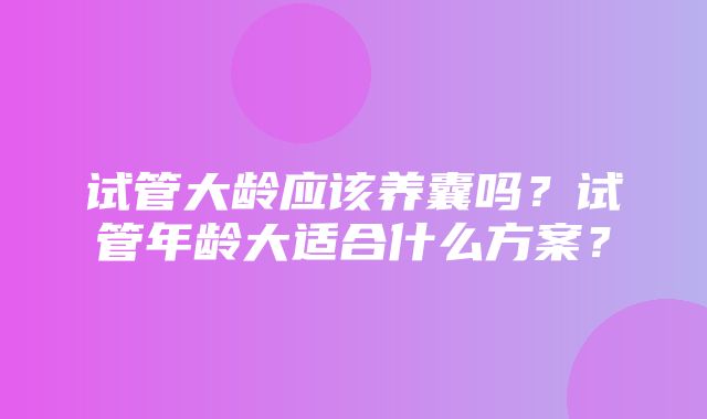 试管大龄应该养囊吗？试管年龄大适合什么方案？