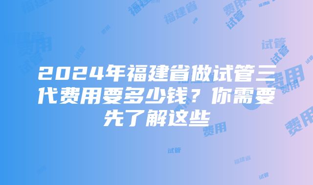 2024年福建省做试管三代费用要多少钱？你需要先了解这些