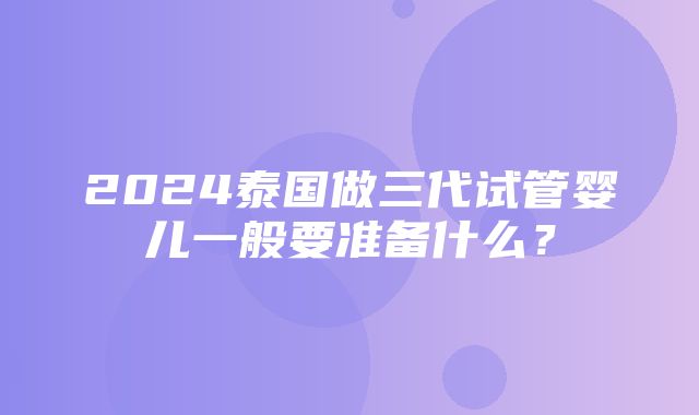 2024泰国做三代试管婴儿一般要准备什么？