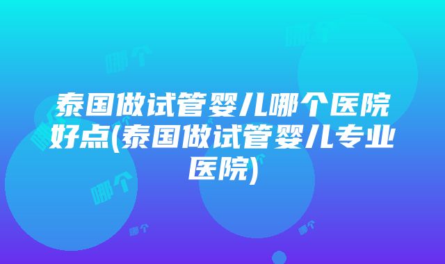 泰国做试管婴儿哪个医院好点(泰国做试管婴儿专业医院)