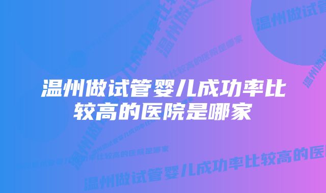 温州做试管婴儿成功率比较高的医院是哪家