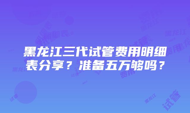 黑龙江三代试管费用明细表分享？准备五万够吗？