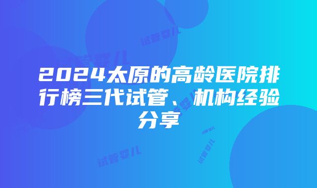 2024太原的高龄医院排行榜三代试管、机构经验分享