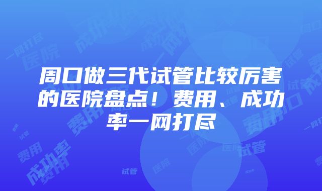 周口做三代试管比较厉害的医院盘点！费用、成功率一网打尽