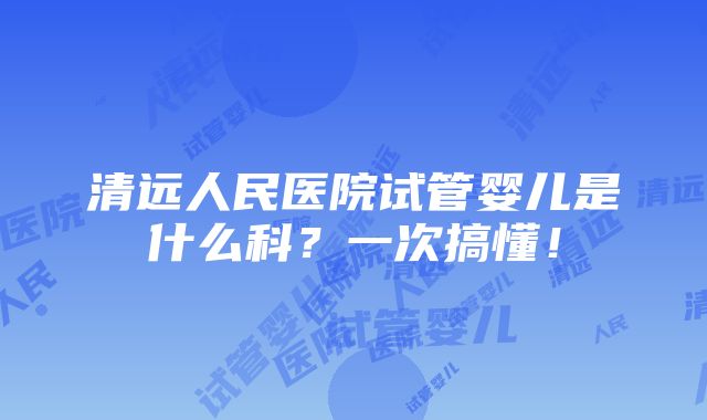 清远人民医院试管婴儿是什么科？一次搞懂！