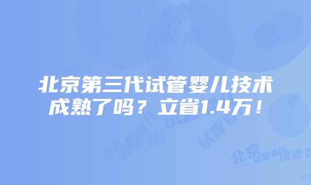 北京第三代试管婴儿技术成熟了吗？立省1.4万！