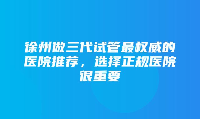 徐州做三代试管最权威的医院推荐，选择正规医院很重要