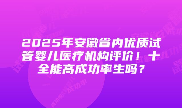 2025年安徽省内优质试管婴儿医疗机构评价！十全能高成功率生吗？