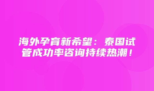 海外孕育新希望：泰国试管成功率咨询持续热潮！