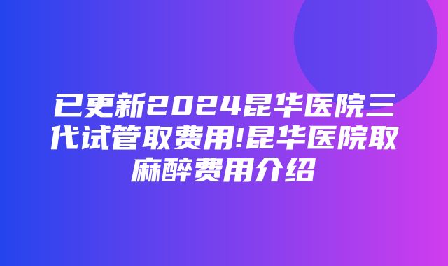 已更新2024昆华医院三代试管取费用!昆华医院取麻醉费用介绍