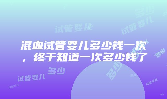 混血试管婴儿多少钱一次，终于知道一次多少钱了