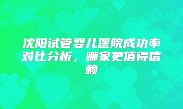 沈阳试管婴儿医院成功率对比分析，哪家更值得信赖