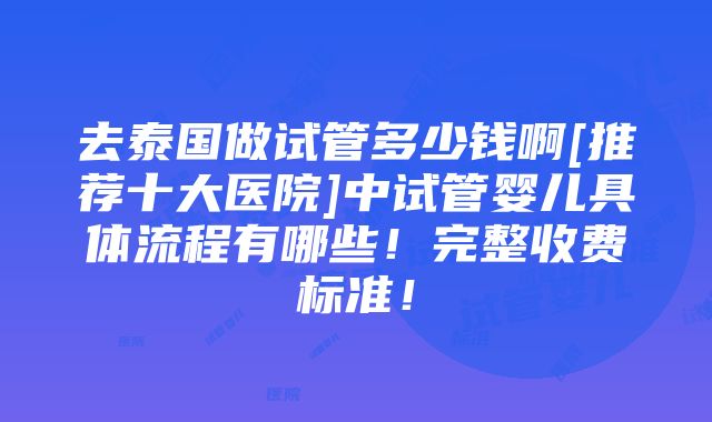 去泰国做试管多少钱啊[推荐十大医院]中试管婴儿具体流程有哪些！完整收费标准！