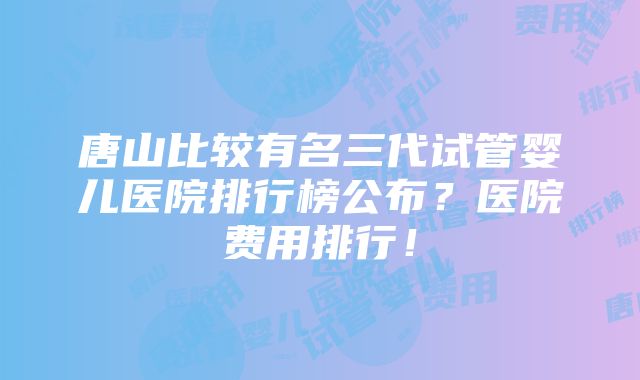 唐山比较有名三代试管婴儿医院排行榜公布？医院费用排行！