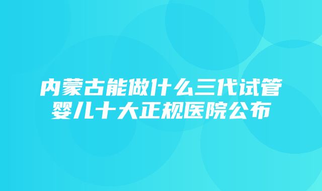 内蒙古能做什么三代试管婴儿十大正规医院公布