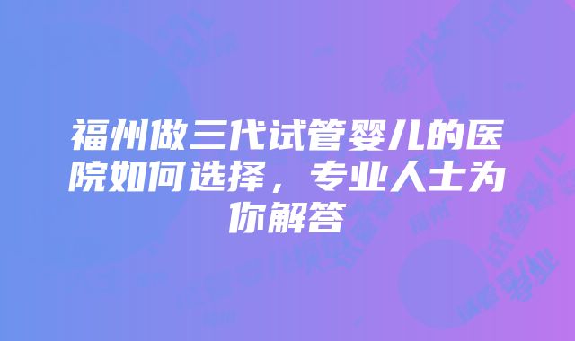 福州做三代试管婴儿的医院如何选择，专业人士为你解答