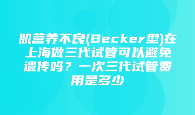 肌营养不良(Becker型)在上海做三代试管可以避免遗传吗？一次三代试管费用是多少