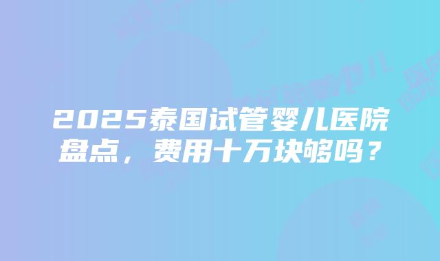 2025泰国试管婴儿医院盘点，费用十万块够吗？