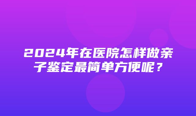 2024年在医院怎样做亲子鉴定最简单方便呢？