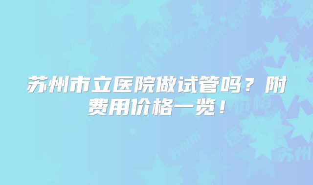 苏州市立医院做试管吗？附费用价格一览！