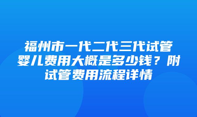 福州市一代二代三代试管婴儿费用大概是多少钱？附试管费用流程详情