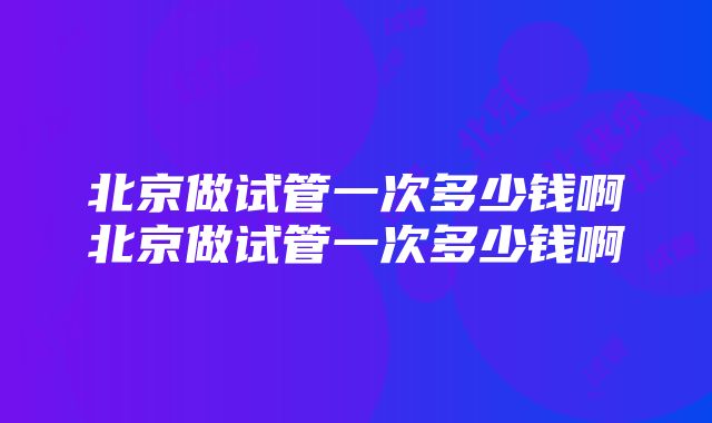 北京做试管一次多少钱啊北京做试管一次多少钱啊