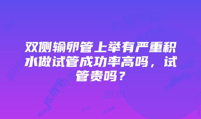 双侧输卵管上举有严重积水做试管成功率高吗，试管贵吗？