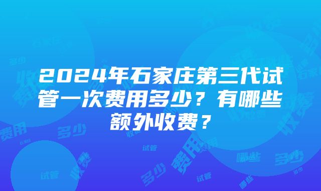 2024年石家庄第三代试管一次费用多少？有哪些额外收费？