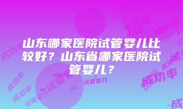 山东哪家医院试管婴儿比较好？山东省哪家医院试管婴儿？