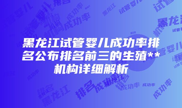 黑龙江试管婴儿成功率排名公布排名前三的生殖**机构详细解析