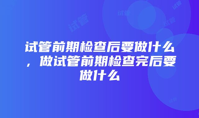 试管前期检查后要做什么，做试管前期检查完后要做什么