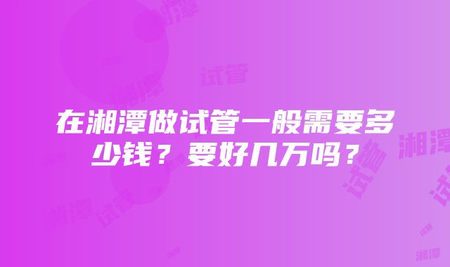 在湘潭做试管一般需要多少钱？要好几万吗？