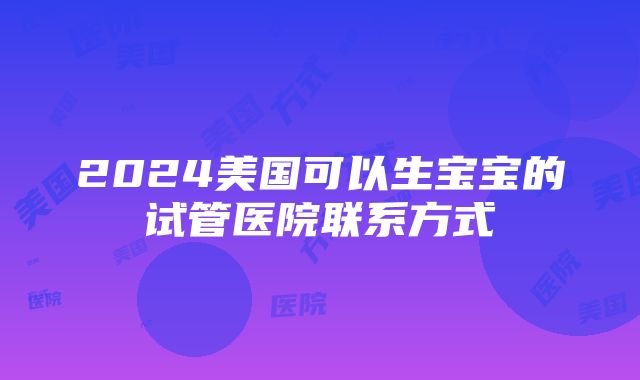 2024美国可以生宝宝的试管医院联系方式