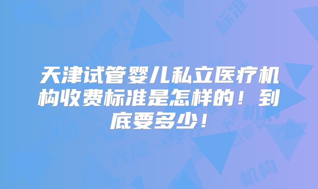 天津试管婴儿私立医疗机构收费标准是怎样的！到底要多少！