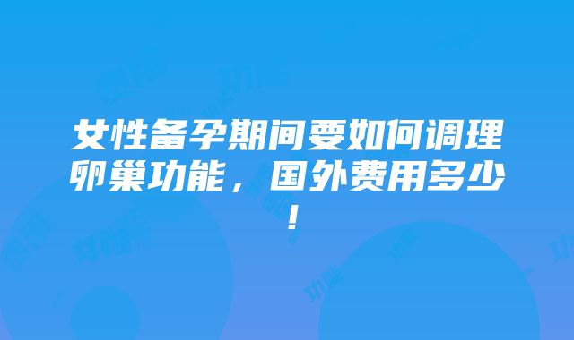 女性备孕期间要如何调理卵巢功能，国外费用多少！