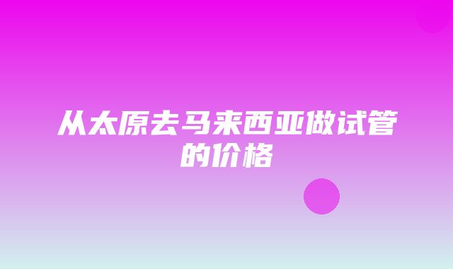 从太原去马来西亚做试管的价格