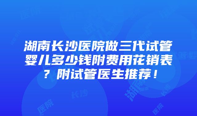 湖南长沙医院做三代试管婴儿多少钱附费用花销表？附试管医生推荐！