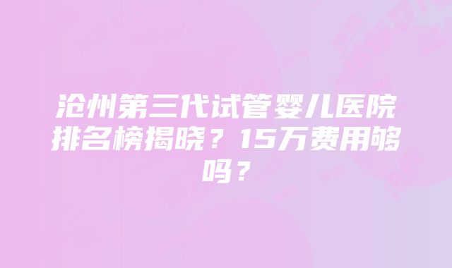 沧州第三代试管婴儿医院排名榜揭晓？15万费用够吗？