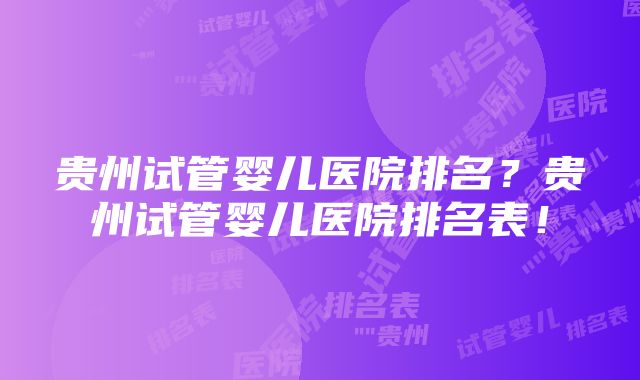 贵州试管婴儿医院排名？贵州试管婴儿医院排名表！