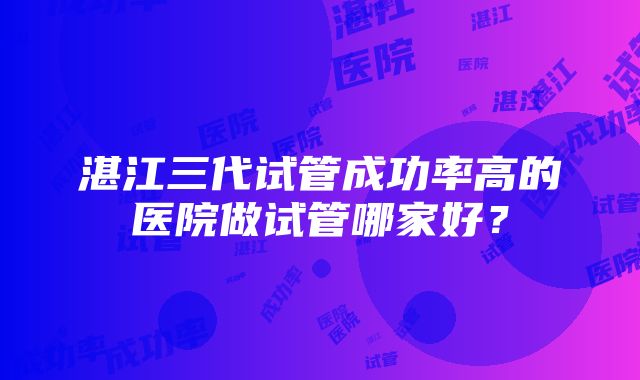 湛江三代试管成功率高的医院做试管哪家好？